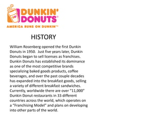 HISTORY 
William Rosenberg opened the first Dunkin 
Donuts in 1950. Just five years later, Dunkin 
Donuts began to sell licenses as franchises. 
Dunkin Donuts has established its dominance 
as one of the most competitive brands 
specializing baked goods products, coffee 
beverages, and over the past couple decades 
has expanded into the breakfast goods, selling 
a variety of different breakfast sandwiches. 
Currently, worldwide there are over “11,000” 
Dunkin Donut restaurants in 33 different 
countries across the world, which operates on 
a “Franchising Model” and plans on developing 
into other parts of the world. 
 