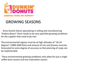 GROWING SEASONS 
. Since Dunkin Donut specializing in selling and manufacturing 
“Arabica Beans” there needs to be very specified growing conditions 
for the supplier that need to be met 
The environmental regions must be at high altitudes of “16-24 
degrees” (1800-3600 feet) and amount of rain and dryness must be 
forecasted to some degree of accuracy so that planning of crops can 
be implemented. 
These environmental growing conditions only allow for just a single 
coffee bean season and one maturation season. 
 