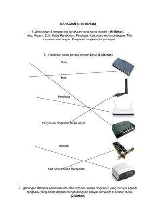 BAHAGIAN C (24 Markah)
1. Senaraikan 8 jenis peranti rangkaian yang kamu pelajari. (16 Markah)
Hab, Modem, Suis, Kabel Rangkaian, Penghala, Kad antara muka rangkaian, Titik
capaian tanpa wayar, Penyesuai rangkaian tanpa wayar.
4. Padankan nama peranti dengan betul. (6 Markah)
Suis
Hab
Penghala
Penyesuai rangkaian tanpa wayar
Modem
Kad Antara Muka Rangkaian
5. gabungan daripada perkataan inter dan network (antara rangkaian) yang merujuk kepada
rangkaian yang dibina dengan menghubungkan banyak komputer di seluruh dunia.
(2 Markah)
 