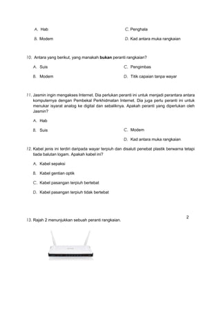 A. Hab
B. Modem
C. Penghala
D. Kad antara muka rangkaian
10. Antara yang berikut, yang manakah bukan peranti rangkaian?
A. Suis
B. Modem
C. Pengimbas
D. Titik capaian tanpa wayar
11. Jasmin ingin mengakses Internet. Dia perlukan peranti ini untuk menjadi perantara antara
komputernya dengan Pembekal Perkhidmatan Internet. Dia juga perlu peranti ini untuk
menukar isyarat analog ke digital dan sebaliknya. Apakah peranti yang diperlukan oleh
Jasmin?
A. Hab
B. Suis C. Modem
D. Kad antara muka rangkaian
12. Kabel jenis ini terdiri daripada wayar terpiuh dan disaluti penebat plastik berwarna tetapi
tiada balutan logam. Apakah kabel ini?
A. Kabel sepaksi
B. Kabel gentian optik
C. Kabel pasangan terpiuh bertebat
D. Kabel pasangan terpiuh tidak bertebat
13. Rajah 2 menunjukkan sebuah peranti rangkaian.
2
 