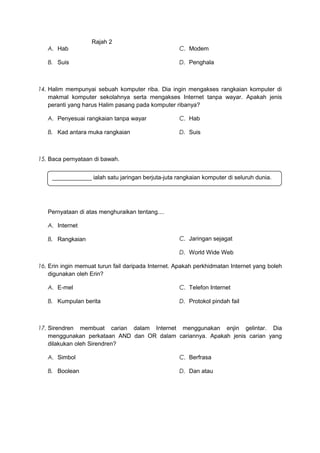 Rajah 2
A. Hab
B. Suis
C. Modem
D. Penghala
14. Halim mempunyai sebuah komputer riba. Dia ingin mengakses rangkaian komputer di
makmal komputer sekolahnya serta mengakses Internet tanpa wayar. Apakah jenis
peranti yang harus Halim pasang pada komputer ribanya?
A. Penyesuai rangkaian tanpa wayar
B. Kad antara muka rangkaian
C. Hab
D. Suis
15. Baca pernyataan di bawah.
Pernyataan di atas menghuraikan tentang....
A. Internet
B. Rangkaian C. Jaringan sejagat
D. World Wide Web
16. Erin ingin memuat turun fail daripada Internet. Apakah perkhidmatan Internet yang boleh
digunakan oleh Erin?
A. E-mel
B. Kumpulan berita
C. Telefon Internet
D. Protokol pindah fail
17. Sirendren membuat carian dalam Internet menggunakan enjin gelintar. Dia
menggunakan perkataan AND dan OR dalam cariannya. Apakah jenis carian yang
dilakukan oleh Sirendren?
A. Simbol
B. Boolean
C. Berfrasa
D. Dan atau
____________ ialah satu jaringan berjuta-juta rangkaian komputer di seluruh dunia.
 