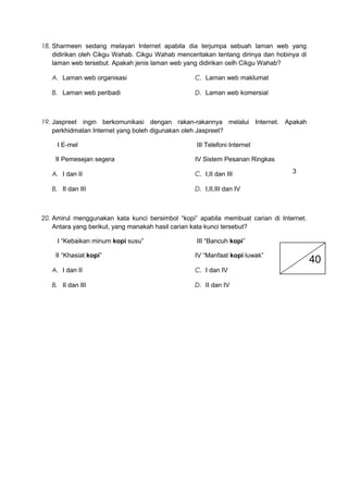 18. Sharmeen sedang melayari Internet apabila dia terjumpa sebuah laman web yang
didirikan oleh Cikgu Wahab. Cikgu Wahab menceritakan tentang dirinya dan hobinya di
laman web tersebut. Apakah jenis laman web yang didirikan oelh Cikgu Wahab?
A. Laman web organisasi
B. Laman web peribadi
C. Laman web maklumat
D. Laman web komersial
19. Jaspreet ingin berkomunikasi dengan rakan-rakannya melalui Internet. Apakah
perkhidmatan Internet yang boleh digunakan oleh Jaspreet?
I E-mel
II Pemesejan segera
III Telefoni Internet
IV Sistem Pesanan Ringkas
A. I dan II
B. II dan III
C. I,II dan III
D. I,II,III dan IV
20. Amirul menggunakan kata kunci bersimbol “kopi” apabila membuat carian di Internet.
Antara yang berikut, yang manakah hasil carian kata kunci tersebut?
I “Kebaikan minum kopi susu”
II “Khasiat kopi”
III “Bancuh kopi”
IV “Manfaat kopi luwak”
A. I dan II
B. II dan III
C. I dan IV
D. II dan IV
40
3
 