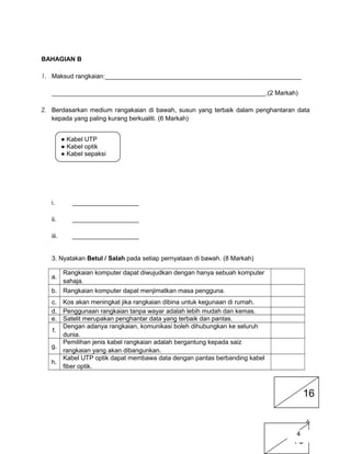BAHAGIAN B
1. Maksud rangkaian:________________________________________________________
_____________________________________________________________.(2 Markah)
2. Berdasarkan medium rangakaian di bawah, susun yang terbaik dalam penghantaran data
kepada yang paling kurang berkualiti. (6 Markah)
i. ___________________
ii. ___________________
iii. ___________________
3. Nyatakan Betul / Salah pada setiap pernyataan di bawah. (8 Markah)
a.
Rangkaian komputer dapat diwujudkan dengan hanya sebuah komputer
sahaja.
b. Rangkaian komputer dapat menjimatkan masa pengguna.
c. Kos akan meningkat jika rangkaian dibina untuk kegunaan di rumah.
d. Penggunaan rangkaian tanpa wayar adalah lebih mudah dan kemas.
e. Satelit merupakan penghantar data yang terbaik dan pantas.
f.
Dengan adanya rangkaian, komunikasi boleh dihubungkan ke seluruh
dunia.
g.
Pemilihan jenis kabel rangkaian adalah bergantung kepada saiz
rangkaian yang akan dibangunkan.
h.
Kabel UTP optik dapat membawa data dengan pantas berbanding kabel
fiber optik.
6
10
● Kabel UTP
● Kabel optik
● Kabel sepaksi
16
4
 