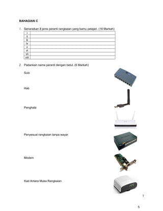 BAHAGIAN C
1. Senaraikan 8 jenis peranti rangkaian yang kamu pelajari. (16 Markah)
i
ii
iii
iv
v
vi
vii
viii
2. Padankan nama peranti dengan betul. (6 Markah)
Suis
Hab
Penghala
Penyesuai rangkaian tanpa wayar
Modem
Kad Antara Muka Rangkaian
7
5
 