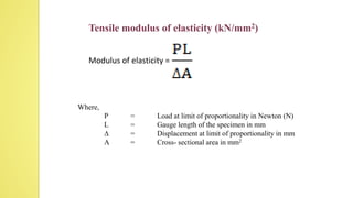 Tensile modulus of elasticity (kN/mm2)
Modulus of elasticity =
Where,
P = Load at limit of proportionality in Newton (N)
L = Gauge length of the specimen in mm
∆ = Displacement at limit of proportionality in mm
A = Cross- sectional area in mm2
 