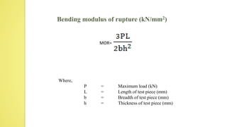 Bending modulus of rupture (kN/mm2)
MOR=
Where,
P = Maximum load (kN)
L = Length of test piece (mm)
b = Breadth of test piece (mm)
h = Thickness of test piece (mm)
 