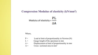 Compression Modulus of elasticity (kN/mm2)
Modulus of elasticity =
Where,
P = Load at limit of proportionality in Newton (N)
L = Gauge length of the specimen in mm
∆ = Displacement at limit of proportionality in mm
A = Cross- sectional area in mm2
 