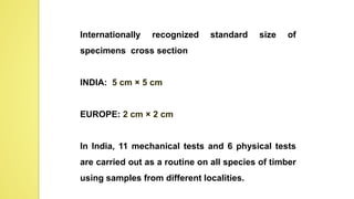 Internationally recognized standard size of
specimens cross section
INDIA: 5 cm × 5 cm
EUROPE: 2 cm × 2 cm
In India, 11 mechanical tests and 6 physical tests
are carried out as a routine on all species of timber
using samples from different localities.
 