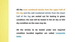 All the even numbered stricks from the upper half of
the log and the odd numbered stricks from the lower
half of the log are sorted out for testing in green
condition; the rest will be tested in the air dry or kiln
dry condition as the case may be.
All the stricks to be tested under one required
condition bundled together are called composite
bolts.
 