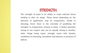 STRENGTH
The strength of wood is its ability to resist external forces
tending to alter its shape. These forces depending on the
direction of application, may be compressive, tensile or
shearing, hence there is the necessity of qualifying the
strength- in compression, tension or shear. A timber specimen
strong in one respect may not be equally strong in another,
other things being equal, strength varies with density,
conditions of seasoning, soundness and absence or presence of
defects.
 