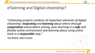 eTwinning and Digital citizenship?
"eTwinning projects combine all important elements of digital
citizenship: respecting and learning about others through
cooperation and problem solving, peer-learning in a safe and
flexible online environment and learning about using online
tools in a responsible way."
Tea Režek, NSS Croatia
 