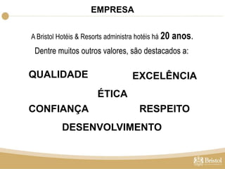 EMPRESA 
A Bristol Hotéis & Resorts administra hotéis há 20 anos. 
Dentre muitos outros valores, são destacados a: 
QUALIDADE EXCELÊNCIA 
ÉTICA 
CONFIANÇA 
RESPEITO 
DESENVOLVIMENTO 
 
