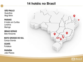 14 hotéis no Brasil 
SÃO PAULO 
Guarulhos 
Mogi Mirim 
PARANÁ 
6 hotéis em Curitiba 
Londrina 
Maringá 
MINAS GERAIS 
Belo Horizonte 
MATO GROSSO DO SUL 
Campo Grande 
CEARÁ 
Fortaleza 
PARAÍBA 
João Pessoa 
 