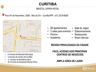 Rua XV de Novembro, 2050 - Alto da XV – Curitiba/PR - (41) 3218-8500 
• 98 apartamentos 
• 2 salas para eventos 
• Piscina 
• Academia 
• Sala de Jogos 
• Estacionamento 
• Restaurante 
• Room Service 
• 3 minutos da Rodoferroviária 
REGIÃO PRIVILEGIADA DA CIDADE 
FÁCIL ACESSO AOS PRINCIPAIS 
CENTROS DE NEGÓCIOS 
AMPLA ÁREA DE LAZER 
• 3 minutos do Mercado Municipal 
• 3 minutos do Centro de Curitiba 
• 20 minutos do Aeroporto Afonso Pena 
CURITIBA 
BRISTOL UPPER HOTEL 
 