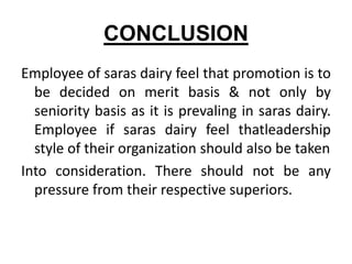 CONCLUSION
Employee of saras dairy feel that promotion is to
  be decided on merit basis & not only by
  seniority basis as it is prevaling in saras dairy.
  Employee if saras dairy feel thatleadership
  style of their organization should also be taken
Into consideration. There should not be any
  pressure from their respective superiors.
 