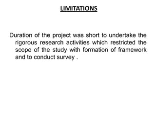 LIMITATIONS


Duration of the project was short to undertake the
 rigorous research activities which restricted the
 scope of the study with formation of framework
 and to conduct survey .
 