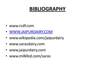 BIBLIOGRAPHY

•   www.rcdf.com
•   WWW.JAIPURDAIRY.COM
•   www.wikipedia.com/jaipurdairy
•   www.sarasdairy.com
•   www.jaipurdairy.com
•   www.milkfed.com/saras
 