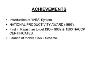 ACHIEVEMENTS

• Introduction of ‘IVRS’ System.
• NATIONAL PRODUCTIVITY AWARD (1997).
• First in Rajasthan to get ISO – 9002 & 1500 HACCP
  CERTIFICATES.
• Launch of mobile CART Scheme.
 