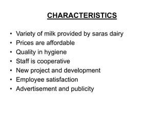 CHARACTERISTICS

•   Variety of milk provided by saras dairy
•   Prices are affordable
•   Quality in hygiene
•   Staff is cooperative
•   New project and development
•   Employee satisfaction
•   Advertisement and publicity
 