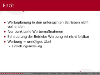Fazit


● Werbeplanung in den untersuchten Betrieben nicht
  vorhanden
● Nur punktuelle Werbemaßnahmen
● Behauptung der Betriebe Werbung sei nicht leistbar
● Werbung = unnötiges Übel
   ● Einstellungsänderung




                 | LV Werbung & Gestaltung | Staudinger & Reindl | SS2008 | KOMMUNIKATIONSAUFTRITT DES TOKYO BAY
 
