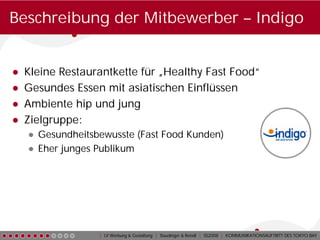 Beschreibung der Mitbewerber – Indigo


●   Kleine Restaurantkette für „Healthy Fast Food“
●   Gesundes Essen mit asiatischen Einflüssen
●   Ambiente hip und jung
●   Zielgruppe:
    ● Gesundheitsbewusste (Fast Food Kunden)
    ● Eher junges Publikum




                  | LV Werbung & Gestaltung | Staudinger & Reindl | SS2008 | KOMMUNIKATIONSAUFTRITT DES TOKYO BAY
 