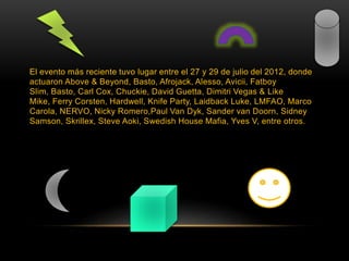 El evento más reciente tuvo lugar entre el 27 y 29 de julio del 2012, donde
actuaron Above & Beyond, Basto, Afrojack, Alesso, Avicii, Fatboy
Slim, Basto, Carl Cox, Chuckie, David Guetta, Dimitri Vegas & Like
Mike, Ferry Corsten, Hardwell, Knife Party, Laidback Luke, LMFAO, Marco
Carola, NERVO, Nicky Romero,Paul Van Dyk, Sander van Doorn, Sidney
Samson, Skrillex, Steve Aoki, Swedish House Mafia, Yves V, entre otros.
 