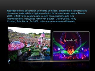 Rodeado de una decoración de cuento de hadas, el festival de Tomorrowland
ofrece una variedad de subgéneros dentro de la música electrónica. Desde
2005, el festival se celebra cada verano con actuaciones de DJs
internacionales, incluyendo Armin van Buuren, David Guetta, Ferry
Corsten, Bob Sinclar. En 2006, hubo nueve escenarios diferentes.
 