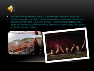 • En 2010 Swedish House Mafia y David Guetta rompieron todos los
récords de gráficos y fueron responsables de una masa de histeria una
duración de dos días y aún más tiempo. Tomorrowland agotaron días
antes del evento. Esta edición volvió marcar un nuevo récord, de 120000
visitantes durante 2 días.
 