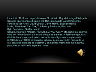 La edición 2012 tuvo lugar el viernes 27, sábado 28 y el domingo 29 de julio.
Con una impresionante lista de 400 DJs, algunos de los nombres mas
conocidos son Avicii, David Guetta, Calvin Harris, Swedish House
Mafia, Steve Aoki, Carl Cox, The Bloody Beetroots, Paul van
Dyk, Pendulum, Skrillex, Martin
Solveig, Hardwell, Afrojack, NERVO, LMFAO, Yves V, etc. Debido al enorme
éxito de Tomorrowland y el hecho de que se trata de un festival belga, ID & T
decidió dar una oportunidad exclusiva de los belgas con una pre-venta
(72000 de las 180000 entradas) el sábado, 24 de marzo. En menos de un
día, todas las entradas se agotaron y en algunos momentos hubo 250000
personas en la lista de espera en línea.
 