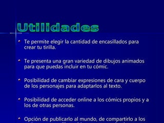 Te permite elegir la cantidad de encasillados para crear tu tirilla. Te presenta una gran variedad de dibujos animados para que puedas incluir en tu cómic. Posibilidad de cambiar expresiones de cara y cuerpo de los personajes para adaptarlos al texto.  Posibilidad de acceder online a los cómics propios y a los de otras personas.  Opción de publicarlo al mundo, de compartirlo a los amigos que se elijan o bien para uso privado.  Utilidades 