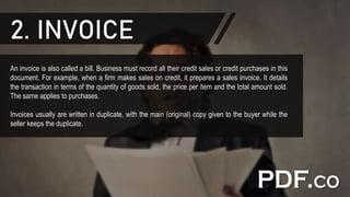 2. INVOICE
An invoice is also called a bill. Business must record all their credit sales or credit purchases in this
document. For example, when a firm makes sales on credit, it prepares a sales invoice. It details
the transaction in terms of the quantity of goods sold, the price per item and the total amount sold.
The same applies to purchases.
Invoices usually are written in duplicate, with the main (original) copy given to the buyer while the
seller keeps the duplicate.
 