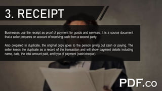 3. RECEIPT
Businesses use the receipt as proof of payment for goods and services. It is a source document
that a seller prepares on account of receiving cash from a second party.
Also prepared in duplicate, the original copy goes to the person giving out cash or paying. The
seller keeps the duplicate as a record of the transaction and will show payment details including
name, date, the total amount paid, and type of payment (cash/cheque).
 