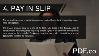 4. PAY IN SLIP
The pay in slip is a proof of transaction document received from a bank for depositing money
into a bank account.
The process involves filling up a form at the bank, with details of the depositor, date of
transaction and amount deposited. Pay-in-slip must be signed by the bank clerk with the official
bank stamp on the counterfoil. Bookkeepers use the pay in slip counterfoil as a source
document for recording the transaction.
 