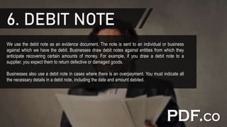 6. DEBIT NOTE
We use the debit note as an evidence document. The note is sent to an individual or business
against which we have the debit. Businesses draw debit notes against entities from which they
anticipate recovering certain amounts of money. For example, if you draw a debit note to a
supplier, you expect them to return defective or damaged goods.
Businesses also use a debit note in cases where there is an overpayment. You must indicate all
the necessary details in a debit note, including the date and amount debited.
 