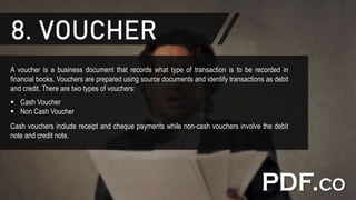 8. VOUCHER
A voucher is a business document that records what type of transaction is to be recorded in
financial books. Vouchers are prepared using source documents and identify transactions as debit
and credit. There are two types of vouchers:
 Cash Voucher
 Non Cash Voucher
Cash vouchers include receipt and cheque payments while non-cash vouchers involve the debit
note and credit note.
 