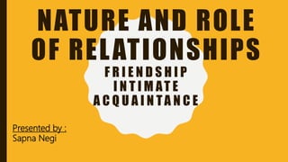 NATURE AND ROLE
OF RELATIONSHIPS
F R I E N D S H I P
I N T I M AT E
A C Q U A I N TA N C E
Presented by :
Sapna Negi
 
