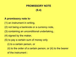 PROMISSORY NOTE  (S.4)  A promissory note is- (1) an instrument in writing, (2) not being a banknote or a currency note, (3) containing an unconditional undertaking,. (4) signed by the maker, (5) to pay a certain sum of money only (i) to a certain person, or (ii) to the order of a certain person, or (iii) to the bearer  of the instrument :  