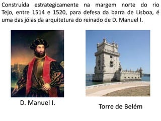 Construída estrategicamente na margem norte do rio
Tejo, entre 1514 e 1520, para defesa da barra de Lisboa, é
uma das jóias da arquitetura do reinado de D. Manuel I.




      D. Manuel I.
                                   Torre de Belém
 