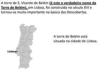A torre de S. Vicente de Belém (é este o verdadeiro nome da
Torre de Belém), em Lisboa, foi construída no século XVI e
tornou-se muito importante na época das Descobertas.




                                A torre de Belém está
                                situada na cidade de Lisboa.
 