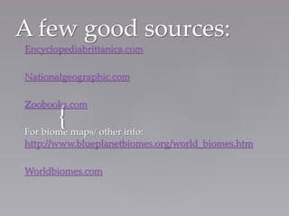 {
A few good sources:
Encyclopediabrittanica.com
Nationalgeographic.com
Zoobooks.com
For biome maps/ other info:
http://www.blueplanetbiomes.org/world_biomes.htm
Worldbiomes.com
 