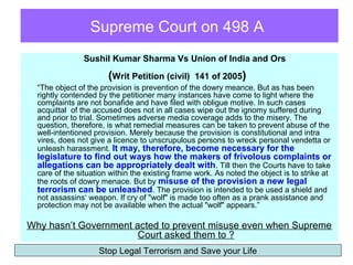 Supreme Court on 498 A
                Sushil Kumar Sharma Vs Union of India and Ors

                       (Writ Petition (civil)     141 of 2005)
  “The object of the provision is prevention of the dowry meance. But as has been
  rightly contended by the petitioner many instances have come to light where the
  complaints are not bonafide and have filed with obligue motive. In such cases
  acquittal of the accused does not in all cases wipe out the ignomy suffered during
  and prior to trial. Sometimes adverse media coverage adds to the misery. The
  question, therefore, is what remedial measures can be taken to prevent abuse of the
  well-intentioned provision. Merely because the provision is constitutional and intra
  vires, does not give a licence to unscrupulous persons to wreck personal vendetta or
  unleash harassment. It may, therefore, become necessary for the
  legislature to find out ways how the makers of frivolous complaints or
  allegations can be appropriately dealt with. Till then the Courts have to take
  care of the situation within the existing frame work. As noted the object is to strike at
  the roots of dowry menace. But by misuse of the provision a new legal
  terrorism can be unleashed. The provision is intended to be used a shield and
  not assassins‘ weapon. If cry of "wolf" is made too often as a prank assistance and
  protection may not be available when the actual "wolf" appears.”

Why hasn’t Government acted to prevent misuse even when Supreme
                       Court asked them to ?
                    Stop Legal Terrorism and Save your Life
 