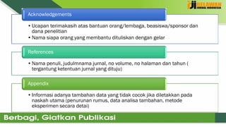 12
•Ucapan terimakasih atas bantuan orang/lembaga, beasiswa/sponsor dan
dana penelitian
•Nama siapa orang yang membantu dituliskan dengan gelar
Acknowledgements
•Nama penuli, judulmnama jurnal, no volume, no halaman dan tahun (
tergantung ketentuan jurnal yang dituju)
References
•Informasi adanya tambahan data yang tidak cocok jika diletakkan pada
naskah utama (penurunan rumus, data analisa tambahan, metode
eksperimen secara detai)
Appendix
 