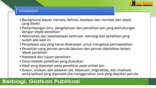 9
•Background alasan menulis, definisi, keadaan dan manfaat dari obyek
yang diteliti
•Perkembangan ilmu, pengetahuan dan penelitian lain yang berhubungan
dengan obyek penelitian
•Kelemahan dan keterbatasan keilmuan, teknoligi dan penelitian yang
sudah ada saat ini
•Penjelasan apa yang harus dilakukaan untuk mengatasi permasalahan
•Penelitian yang pernah penulis lakukan dan pernah diterbitkan terkait
obyek penelitian
•Hipotesis dan tujuan penelitian
•Cara/metode penelitian yang diusulkan
•Hasil yang diperoleh pada penelitian pada artikel lain
•Susun, urutkan, dan jelaskan ide, kebaruan, originalitas, dan implikasi
serta aplikasi yang diperoleh jika menggunakan cara yang diajukan penulis
Introduction
 