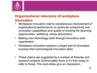 Organisational relevance of workplace
innovation
• Workplace Innovation claims simultaneous improvement of
organisational performance (in particular productivity and
innovation capabilities) and quality of working life (learning
opportunities, wellbeing, stress prevention).
• Making new technology work through innovative work
organisation
• Workplace innovation explains a larger part of innovation
success than technological innovation does
• These claims are supported by a number of theories and
research projects Unfortunately there is no time today to
refer to those. The next slides give an impression.
36
 