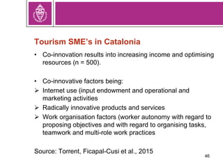 Tourism SME’s in Catalonia
• Co-innovation results into increasing income and optimising
resources (n = 500).
• Co-innovative factors being:
 Internet use (input endowment and operational and
marketing activities
 Radically innovative products and services
 Work organisation factors (worker autonomy with regard to
proposing objectives and with regard to organising tasks,
teamwork and multi-role work practices
Source: Torrent, Ficapal-Cusi et al., 2015
46
 