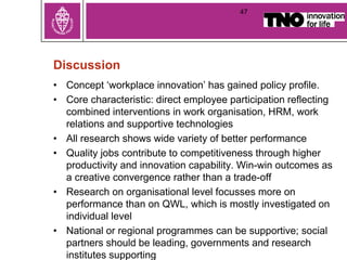 Discussion
• Concept ‘workplace innovation’ has gained policy profile.
• Core characteristic: direct employee participation reflecting
combined interventions in work organisation, HRM, work
relations and supportive technologies
• All research shows wide variety of better performance
• Quality jobs contribute to competitiveness through higher
productivity and innovation capability. Win-win outcomes as
a creative convergence rather than a trade-off
• Research on organisational level focusses more on
performance than on QWL, which is mostly investigated on
individual level
• National or regional programmes can be supportive; social
partners should be leading, governments and research
institutes supporting
47
 