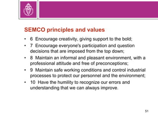 SEMCO principles and values
• 6 Encourage creativity, giving support to the bold;
• 7 Encourage everyone's participation and question
decisions that are imposed from the top down;
• 8 Maintain an informal and pleasant environment, with a
professional attitude and free of preconceptions;
• 9 Maintain safe working conditions and control industrial
processes to protect our personnel and the environment;
• 10 Have the humility to recognize our errors and
understanding that we can always improve.
51
 