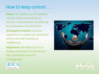 How to keep control . . .
Power: the explicit use of authority
and the threat of sanctions to
prevent ‘insubordinate’ questioning
by employees or beneficiaries.
Anticipated reaction: previous
experience or subtle cues that ideas
will be met with hostility or
indifference.
Hegemony: the status quo is so
deeply embedded and reinforced
that alternatives become
unimaginable.
 