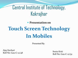 Central Institute of Technology,
Kokrajhar
 Presentation on

Touch Screen Technology
In Mobiles
Presented By:
Ajay Kachari
Roll No: Gau-C-12/48

Sweta Kriti
Roll No: Gau-C-12/52

 