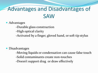 Advantages and Disadvantages of
SAW
 Advantages

-Durable glass construction
-High optical clarity
-Activated by a finger, gloved hand, or soft tip stylus

 Disadvantages

-Moving liquids or condensation can cause false touch
-Solid contaminants create non-touches
-Doesn’t support drag or draw effectively

 